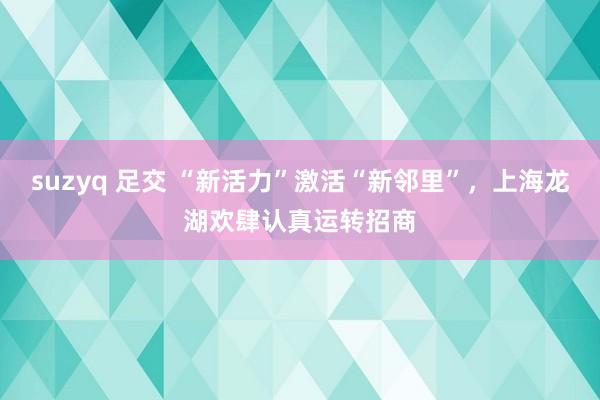 suzyq 足交 “新活力”激活“新邻里”，上海龙湖欢肆认真运转招商