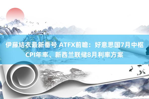 伊藤結衣最新番号 ATFX前瞻：好意思国7月中枢CPI年率、新西兰联储8月利率方案