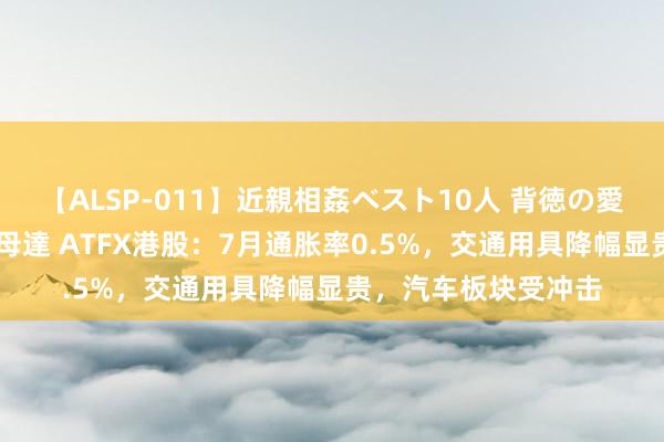 【ALSP-011】近親相姦ベスト10人 背徳の愛に溺れた10人の美母達 ATFX港股：7月通胀率0.5%，交通用具降幅显贵，汽车板块受冲击