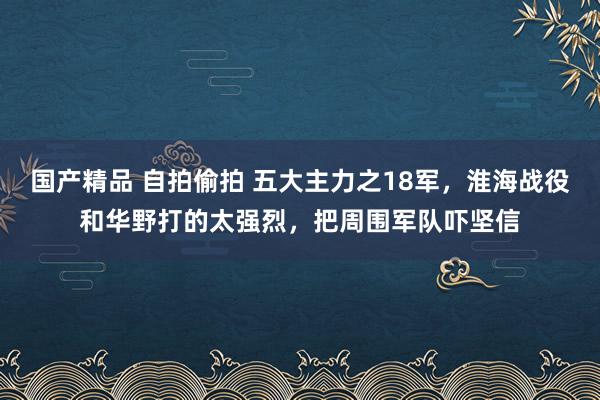 国产精品 自拍偷拍 五大主力之18军，淮海战役和华野打的太强烈，把周围军队吓坚信