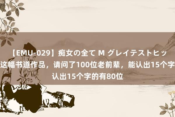 【EMU-029】痴女の全て M グレイテストヒッツ 4時間 这幅书道作品，请问了100位老前辈，能认出15个字的有80位