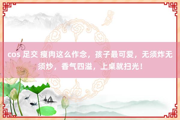 cos 足交 瘦肉这么作念，孩子最可爱，无须炸无须炒，香气四溢，上桌就扫光！