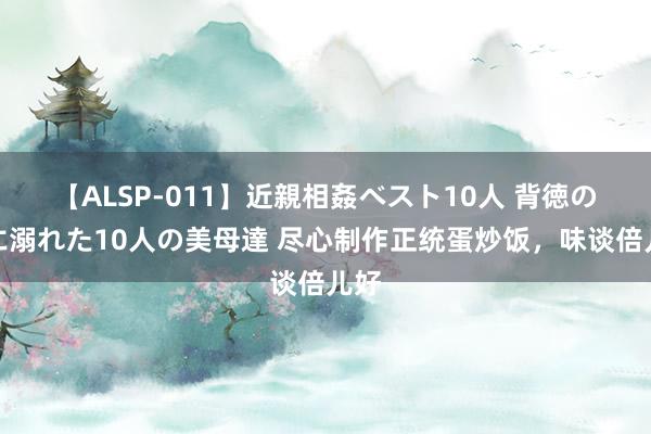 【ALSP-011】近親相姦ベスト10人 背徳の愛に溺れた10人の美母達 尽心制作正统蛋炒饭，味谈倍儿好