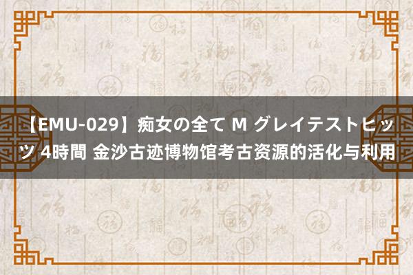 【EMU-029】痴女の全て M グレイテストヒッツ 4時間 金沙古迹博物馆考古资源的活化与利用