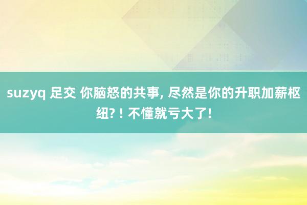 suzyq 足交 你脑怒的共事， 尽然是你的升职加薪枢纽? ! 不懂就亏大了!