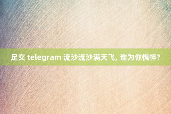 足交 telegram 流沙流沙满天飞， 谁为你憔悴?