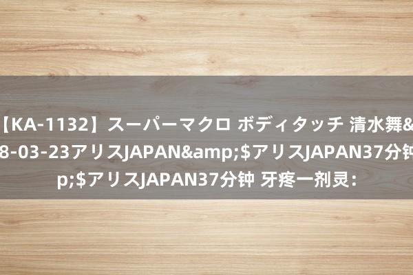 【KA-1132】スーパーマクロ ボディタッチ 清水舞</a>2008-03-23アリスJAPAN&$アリスJAPAN37分钟 牙疼一剂灵：