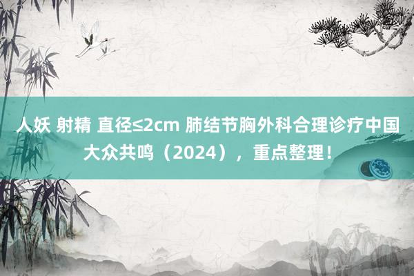 人妖 射精 直径≤2cm 肺结节胸外科合理诊疗中国大众共鸣（2024），重点整理！