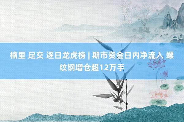 楠里 足交 逐日龙虎榜 | 期市资金日内净流入 螺纹钢增仓超12万手