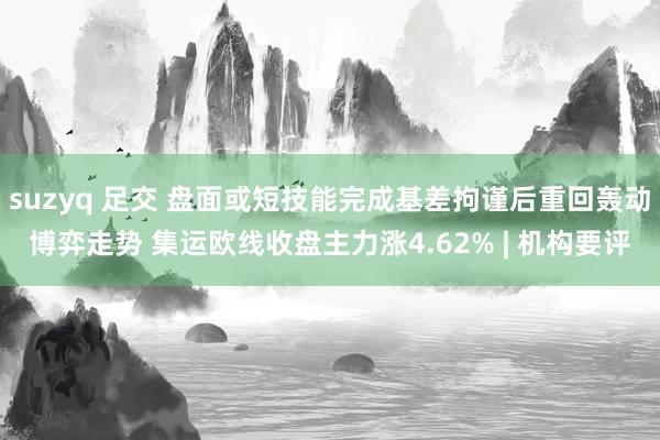 suzyq 足交 盘面或短技能完成基差拘谨后重回轰动博弈走势 集运欧线收盘主力涨4.62% | 机构要评