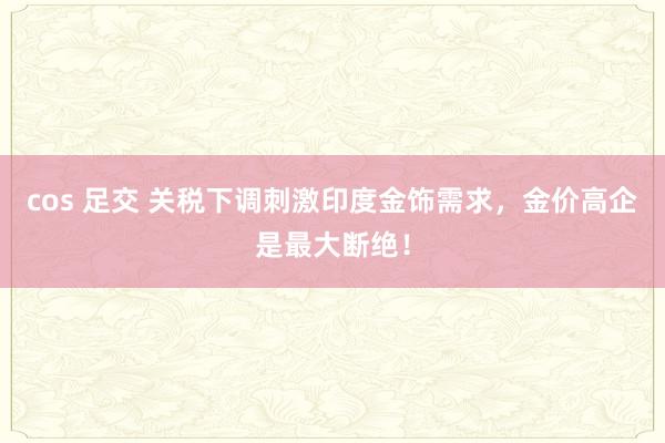 cos 足交 关税下调刺激印度金饰需求，金价高企是最大断绝！