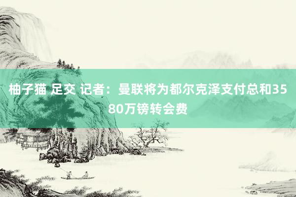 柚子猫 足交 记者：曼联将为都尔克泽支付总和3580万镑转会费