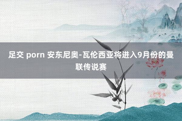 足交 porn 安东尼奥-瓦伦西亚将进入9月份的曼联传说赛