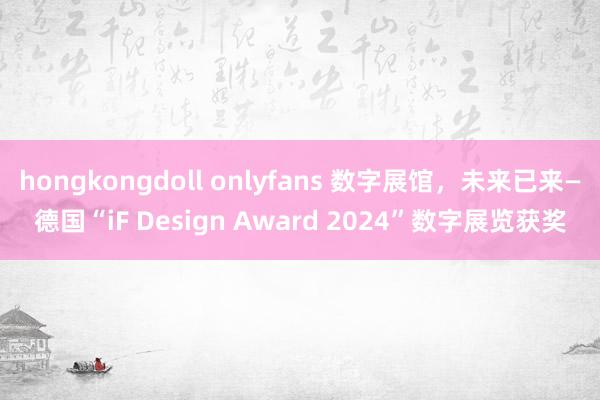 hongkongdoll onlyfans 数字展馆，未来已来—德国“iF Design Award 2024”数字展览获奖