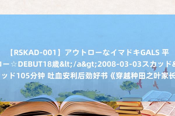 【RSKAD-001】アウトローなイマドキGALS 平成生まれ アウトロー☆DEBUT18歳</a>2008-03-03スカッド&$スカッド105分钟 吐血安利后劲好书《穿越种田之叶家长女》，撒糖章节，怒刷N+1遍皆值得！