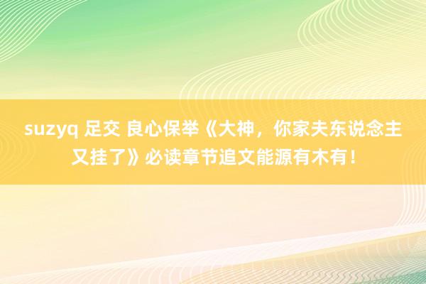 suzyq 足交 良心保举《大神，你家夫东说念主又挂了》必读章节追文能源有木有！