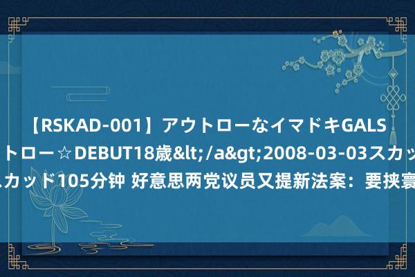 【RSKAD-001】アウトローなイマドキGALS 平成生まれ アウトロー☆DEBUT18歳</a>2008-03-03スカッド&$スカッド105分钟 好意思两党议员又提新法案：要挟寰宇反兴隆剂机构“不听话”就幽囚经费