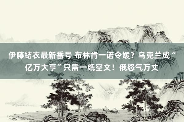 伊藤結衣最新番号 布林肯一诺令嫒？乌克兰成“亿万大亨”只需一纸空文！俄怒气万丈