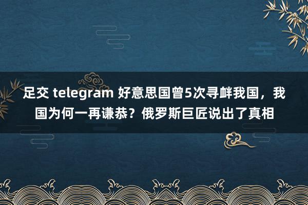 足交 telegram 好意思国曾5次寻衅我国，我国为何一再谦恭？俄罗斯巨匠说出了真相