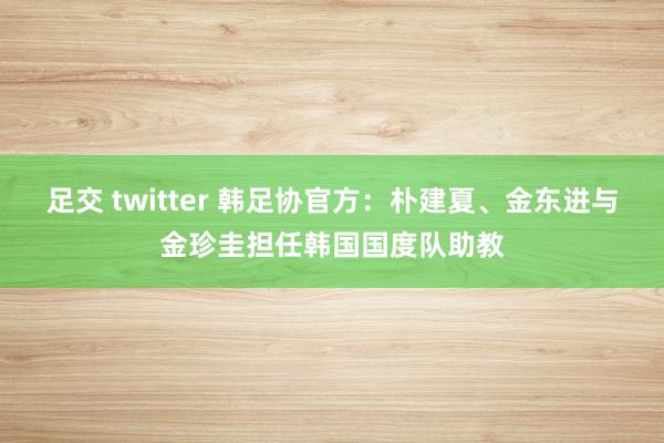 足交 twitter 韩足协官方：朴建夏、金东进与金珍圭担任韩国国度队助教