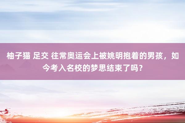 柚子猫 足交 往常奥运会上被姚明抱着的男孩，如今考入名校的梦思结束了吗？