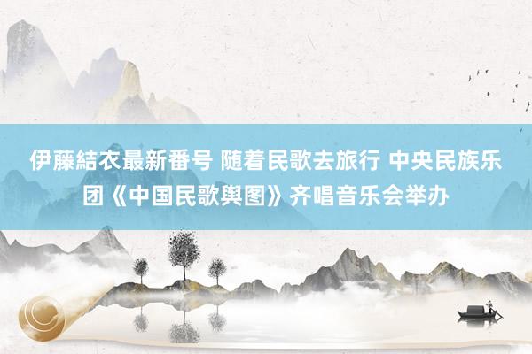 伊藤結衣最新番号 随着民歌去旅行 中央民族乐团《中国民歌舆图》齐唱音乐会举办