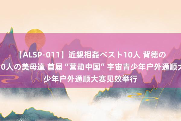 【ALSP-011】近親相姦ベスト10人 背徳の愛に溺れた10人の美母達 首届“营动中国”宇宙青少年户外通顺大赛见效举行