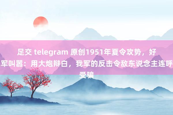 足交 telegram 原创1951年夏令攻势，好意思军叫嚣：用大炮辩白，我军的反击令敌东说念主连呼受骗