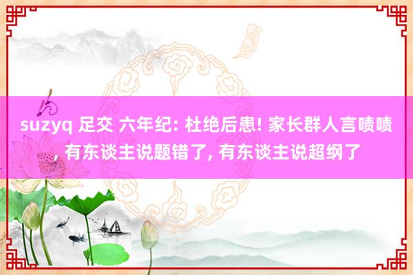 suzyq 足交 六年纪: 杜绝后患! 家长群人言啧啧， 有东谈主说题错了， 有东谈主说超纲了