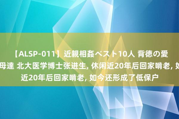 【ALSP-011】近親相姦ベスト10人 背徳の愛に溺れた10人の美母達 北大医学博士张进生， 休闲近20年后回家啃老， 如今还形成了低保户