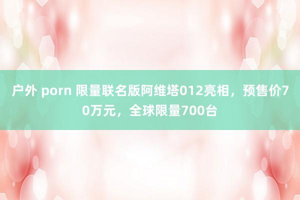 户外 porn 限量联名版阿维塔012亮相，预售价70万元，全球限量700台