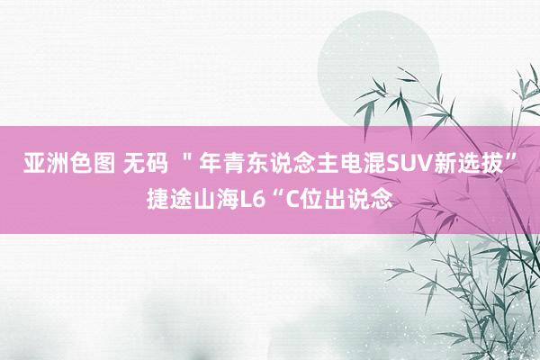 亚洲色图 无码 ＂年青东说念主电混SUV新选拔”捷途山海L6“C位出说念