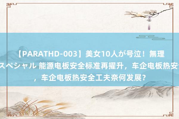 【PARATHD-003】美女10人が号泣！無理やり連続中○しスペシャル 能源电板安全标准再擢升，车企电板热安全工夫奈何发展？