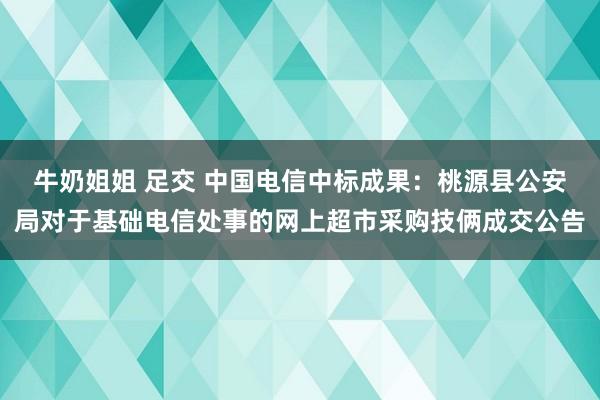 牛奶姐姐 足交 中国电信中标成果：桃源县公安局对于基础电信处事的网上超市采购技俩成交公告