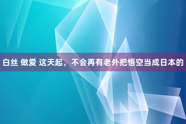 白丝 做爱 这天起，不会再有老外把悟空当成日本的