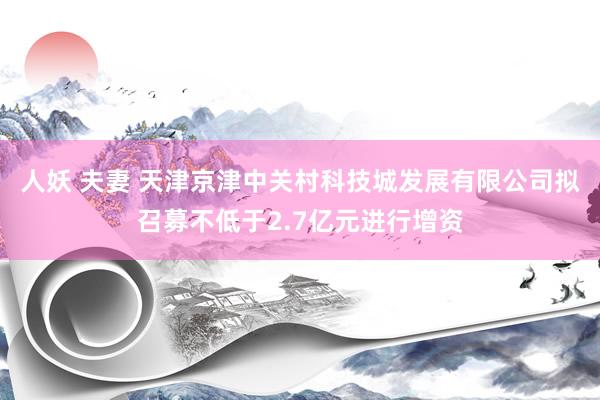 人妖 夫妻 天津京津中关村科技城发展有限公司拟召募不低于2.7亿元进行增资