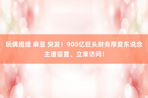 玩偶姐姐 麻豆 突发！900亿巨头财务厚爱东说念主遭留置、立案访问！