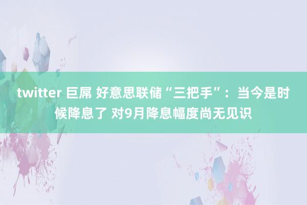 twitter 巨屌 好意思联储“三把手”：当今是时候降息了 对9月降息幅度尚无见识