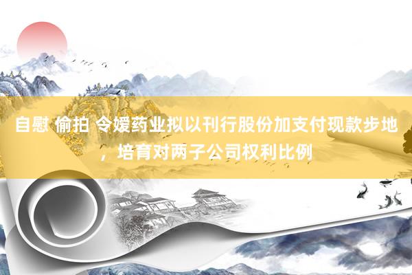 自慰 偷拍 令嫒药业拟以刊行股份加支付现款步地，培育对两子公司权利比例