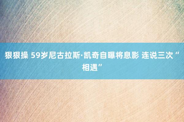 狠狠操 59岁尼古拉斯·凯奇自曝将息影 连说三次“相遇”