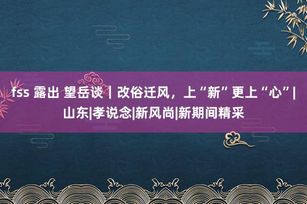 fss 露出 望岳谈｜改俗迁风，上“新”更上“心”|山东|孝说念|新风尚|新期间精采