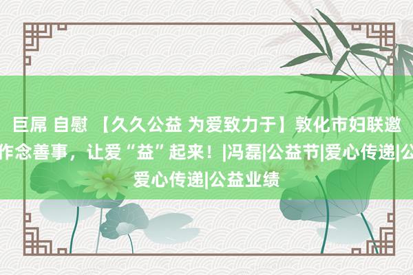 巨屌 自慰 【久久公益 为爱致力于】敦化市妇联邀您通盘作念善事，让爱“益”起来！|冯磊|公益节|爱心传递|公益业绩