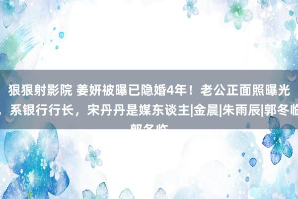 狠狠射影院 姜妍被曝已隐婚4年！老公正面照曝光，系银行行长，宋丹丹是媒东谈主|金晨|朱雨辰|郭冬临