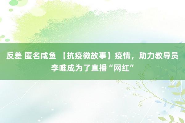 反差 匿名咸鱼 【抗疫微故事】疫情，助力教导员李唯成为了直播“网红”