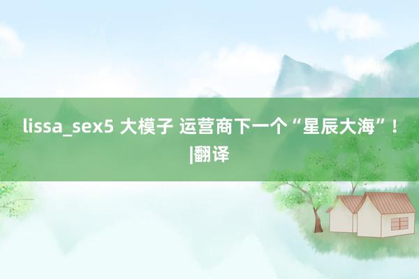 lissa_sex5 大模子 运营商下一个“星辰大海”！|翻译