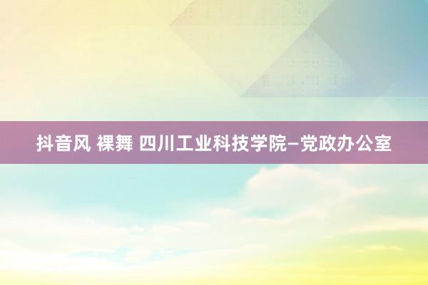 抖音风 裸舞 四川工业科技学院—党政办公室