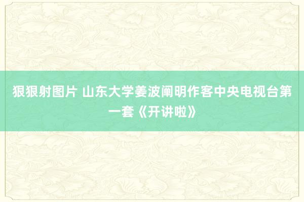 狠狠射图片 山东大学姜波阐明作客中央电视台第一套《开讲啦》