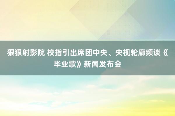 狠狠射影院 校指引出席团中央、央视轮廓频谈《毕业歌》新闻发布会