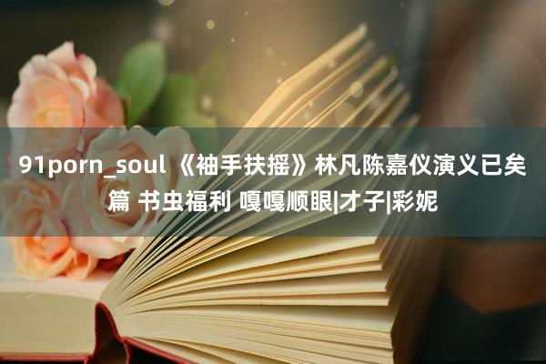 91porn_soul 《袖手扶摇》林凡陈嘉仪演义已矣篇 书虫福利 嘎嘎顺眼|才子|彩妮