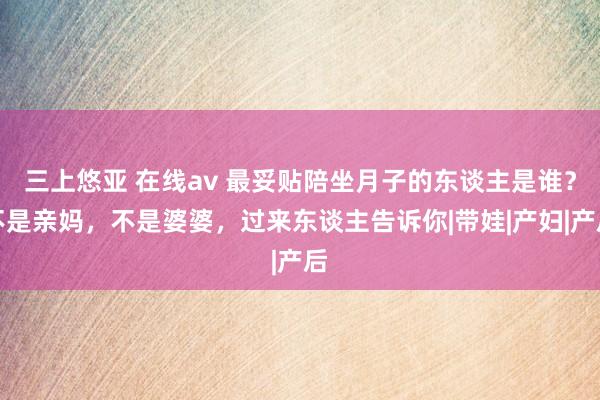 三上悠亚 在线av 最妥贴陪坐月子的东谈主是谁？不是亲妈，不是婆婆，过来东谈主告诉你|带娃|产妇|产后